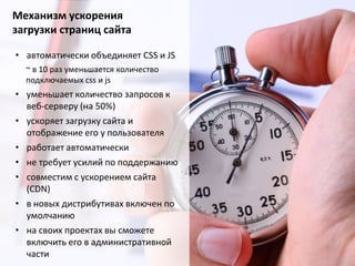 Механизм ускорения
загрузки страниц сайта
• автоматически объединяет CSS и JS
~ в 10 раз уменьшается количество
подключаемых css и js

• уменьшает количество запросов к
веб-серверу (на 50%)
• ускоряет загрузку сайта и
отображение его у пользователя
• работает автоматически
• не требует усилий по поддержанию
• совместим с ускорением сайта
(CDN)
• в новых дистрибутивах включен по
умолчанию
• на своих проектах вы сможете
включить его в административной
части

 