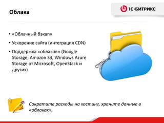 Облака
• «Облачный бэкап»
• Ускорение сайта (интеграция CDN)
• Поддержка «облаков» (Google
Storage, Amazon S3, Windows Azure
Storage от Microsoft, OpenStack и
других)

Сократите расходы на хостинг, храните данные в
«облаках».

 