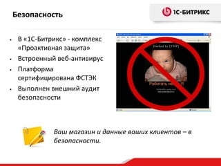Безопасность
•

•
•

•

В «1С-Битрикс» - комплекс
«Проактивная защита»
Встроенный веб-антивирус
Платформа
сертифицирована ФСТЭК
Выполнен внешний аудит
безопасности

Ваш магазин и данные ваших клиентов – в
безопасности.

 