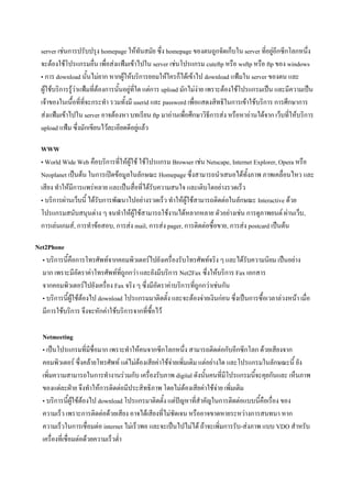 server เช่นการปรับปรุง homepage ให้ทันสมัย ซึ่ง homepage ของตนถูกจัดเก็บใน server ที่อยู่อีกซีกโลกหนึ่ง
จะต้องใช้โปรแกรมอื่น เพื่อส่งแฟ้มเข้าไปใน server เช่นโปรแกรม cuteftp หรือ wsftp หรือ ftp ของ windows
• การ download นั้นไม่ยาก หากผู้ให้บริการยอมให้ใครก็ได้เข้าไป download แฟ้มใน server ของตน และ
ผู้ใช้บริการรู้ว่าแฟ้มที่ต้องการนั้นอยู่ที่ใด แต่การ upload มักไม่ง่าย เพราะต้องใช้โปรแกรมเป็น และมีความเป็น
เจ้าของในเนื้อที่ที่จะกระทา รวมทั้งมี userid และ password เพื่อแสดงสิทธิในการเข้าใช้บริการ การศึกษาการ
ส่งแฟ้มเข้าไปใน server อาจต้องหา บทเรียน ftp มาอ่านเพื่อศึกษาวิธีการส่ง หรือหาอ่านได้จาก เว็บที่ให้บริการ
upload แฟ้ม ซึ่งมักเขียนไว้ละเอียดดีอยู่แล้ว
WWW
• World Wide Web คือบริการที่ให้ผู้ใช้ ใช้โปรแกรม Browser เช่น Netscape, Internet Explorer, Opera หรือ
Neoplanet เป็นต้น ในการเปิดข้อมูลในลักษณะ Homepage ซึ่งสามารถนาเสนอได้ทั้งภาพ ภาพเคลื่อนไหว และ
เสียง ทาให้มีการแพร่หลาย และเป็นสื่อที่ได้รับความสนใจ และเติบโตอย่างรวดเร็ว
• บริการผ่านเว็บนี้ ได้รับการพัฒนาไปอย่างรวดเร็ว ทาให้ผู้ใช้สามารถติดต่อในลักษณะ Interactive ด้วย
โปรแกรมสนับสนุนต่าง ๆ จนทาให้ผู้ใช้สามารถใช้งานได้หลากหลาย ตัวอย่างเช่น การดูภาพยนต์ ผ่านเว็บ,
การเล่นเกมส์, การทาข้อสอบ, การส่ง mail, การส่ง pager, การติดต่อซื้อขาย, การส่ง postcard เป็นต้น
Net2Phone
• บริการนี้คือการโทรศัพท์จากคอมพิวเตอร์ไปยังเครื่องรับโทรศัพท์จริง ๆ และได้รับความนิยม เป็นอย่าง
มาก เพราะมีอัตราค่าโทรศัพท์ที่ถูกกว่า และยังมีบริการ Net2Fax ซึ่งให้บริการ Fax เอกสาร
จากคอมพิวเตอร์ไปยังเครื่อง Fax จริง ๆ ซึ่งมีอัตราค่าบริการที่ถูกกว่าเช่นกัน
• บริการนี้ผู้ใช้ต้องไป download โปรแกรมมาติดตั้ง และจะต้องจ่ายเงินก่อน ซึ่งเป็นการซื้อเวลาล่วงหน้า เมื่อ
มีการใช้บริการ จึงจะหักค่าใช้บริการจากที่ซื้อไว้
Netmeeting
• เป็นโปรแกรมที่มีชื่อมาก เพราะทาให้คนจากซีกโลกหนึ่ง สามารถติดต่อกับอีกซีกโลก ด้วยเสียงจาก
คอมพิวเตอร์ ซึ่งคล้ายโทรศัพท์ แต่ไม่ต้องเสียค่าใช้จ่ายเพิ่มเติม แต่อย่างใด และโปรแกรมในลักษณะนี้ ยัง
เพิ่มความสามารถในการทางานร่วมกับ เครื่องรับภาพ digital ดังนั้นคนที่มีโปรแกรมนี้จะคุยกันและ เห็นภาพ
ของแต่ละฝ่าย จึงทาให้การติดต่อมีประสิทธิภาพ โดยไม่ต้องเสียค่าใช้จ่าย เพิ่มเติม
• บริการนี้ผู้ใช้ต้องไป download โปรแกรมาติดตั้ง แต่ปัญหาที่สาคัญในการติดต่อแบบนี้คือเรื่อง ของ
ความเร็ว เพราะการติดต่อด้วยเสียง อาจได้เสียงที่ไม่ชัดเจน หรืออาจขาดหายระหว่างการสนทนา หาก
ความเร็วในการเชื่อมต่อ internet ไม่เร็วพอ และจะเป็นไปไม่ได้ ถ้าจะเพิ่มการรับ-ส่งภาพ แบบ VDO สาหรับ
เครื่องที่เชื่อมต่อด้วยความเร็วต่า

 