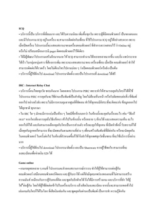 ICQ
• บริการนี้เป็น บริการที่เยี่ยมมาก และได้รับความนิยม เพิ่มขึ้นทุกวัน เพราะผู้ที่มีคอมพิวเตอร์ เป็นของตนเอง
และมีโปรแกรม ICQ อยู่ในเครื่อง จะสามารถติดต่อกับเพื่อน ที่ใช้โปรแกรม ICQ อยู่ได้อย่างสะดวก เพราะ
เมื่อเปิดเครื่อง โปรแกรมนี้จะแสดงสถานะของเครื่องคอมพิวเตอร์ ที่ทาการตรวจสอบไว้ ว่า Online อยู่
หรือไม่ เปรียบเสมือนการมี pager ติดคอมพิวเตอร์ไว้ทีเดียว
• ได้มีผู้พัฒนาโปรแกรมเสริมอีกมากมาย ให้ ICQ สามารถทางานได้หลายหลายมากขึน และยิ่ง แพร่กระจาย
้
ได้เร็ว ในกลุ่มหนุ่มสาว ที่ต้องการเพิ่ม เพราะจะแสดงสถานะของ เครื่องเพื่อน เมื่อเปิด คอมพิวเตอร์ ทาให้
สามารถติดต่อได้รวดเร็ว โดยไม่ต้องโทรไปถามบ่อย ๆ ว่าเปิดคอมพิวเตอร์หรือยัง เป็นต้น
• บริการนี้ผู้ใช้ต้องไป download โปรแกรมาติดตั้ง และเป็นโปรแกรมที่ download ได้ฟรี
IRC : Internet Relay Chat
• บริการนี้คนไทยทุกวัย ชอบกันมาก โดยเฉพาะโปรแกรม PIRC เพราะทาให้สามารถคุยกับใครก็ได้ที่ใช้
โปรแกรม PIRC การคุยกันจะใช้ผ่านแป้นพิมพ์เป็นสาคัญ โดยไม่ต้องเห็นหน้า หรือรับผิดชอบต่อสิ่ง ที่พิมพ์
ออกไป อย่างจริงจัง เพราะไม่มีการควบคุมจากศูนย์ที่ชัดเจน ทาให้ทุกคนมีอิสระที่จะคิดจะส่ง ข้อมูลออกไป
ได้ทุกชาติ ทุกภาษา
• ใน IRC ใด ๆ มักจะมีการแบ่งเป็นห้อง ๆ โดยมีชื่อห้องบอกว่า ในห้องนั้นจะคุยกันเรื่องอะไร เช่น "วิธีแก้
เหงา" หากใครต้องการคุยถึงวิธีแก้เหงา เข้าไปในห้องนั้น หรือหลาย ๆ ห้องได้ และแสดงความเห็น อะไร
ออกไปก็ได้ และยังสามารถเลือกคุยกับใครเป็นการส่วนตัว หรือจะคุยให้ทุกคน ที่เปิดหัวข้อนี้ รับทราบก็ได้
เมื่อคุยกันถูกคอก็สามารถ ที่จะนัดพบกันตามสถานที่ต่าง ๆ เพื่อนสร้างสัมพันธ์ที่ดีต่อกัน หรือจะนัดคุยกัน
ในคอมพิวเตอร์ ในครั้งต่อไป ในห้องที่กาหนดขึ้นก็ได้ จึงทาให้ทุกเพศทุกวัยชื่นชอบ ที่จะใช้บริการนี้อย่าง
มาก
• บริการนี้ผู้ใช้ต้องไป download โปรแกรมาติดตั้ง และเป็น Shareware หากผู้ใช้พอใจ สามารถที่จะ
ลงทะเบียนเพื่อจ่ายเงิน $20 ได้
Game online
• เกมกลยุทธหลาย ๆ เกมที่ โปรแกรมจะจาลองสถานการณ์การรบ ทาให้ผู้ใช้สามารถต่อสู้กับ
คอมพิวเตอร์ เสมือนคอมพิวเตอร์คิดเอง และสู้กับเราได้ แต่ก็ยังมีจุดบกพร่องของเกมที่ไม่สามารถสร้าง
ความมันส์ เหมือนกับการสู้กับคนที่คิด และพูดกับอีกฝ่ายได้ จึงได้มีการสร้างเกม และบริการที่ทา ให้ผู้
ใช ้ ้ต่อสู้กัน โดยให้ผู้ใช้ติดต่อเข้าไปในเครื่องบริการ แล้วเสียเงินลงทะเบียน จากนั้นจะสามารถขอเข้าไป
เล่นเกมกับใครก็ได้ในโลก ที่เสียเงินเช่นกัน และพูดคุยกันผ่านแป้นพิมพ์ เป็นการทา ความรู้จักกัน

 