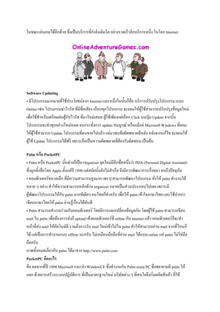 ในขณะเล่นเกมได้อีกด้วย ซึ่งเป็นบริการที่กาลังเติมโต อย่างรวดเร็วอีกบริการหนึ่ง ในโลก Internet

Software Updating
• มีโปรแกรมมากมายที่ใช้ประโยชน์จาก Internet และหนึ่งในนั้นก็คือ บริการปรับปรุงโปรแกรม แบบ
Online เช่น โปรแกรมฆ่าไวรัส ที่มีชื่อเสียง เกือบทุกโปรแกรม จะยอมให้ผู้ใช้สามารถปรับปรุงข้อมูลใหม่
เพื่อใช้สาหรับเตรียมต่อสู้กับไวรัส ที่มาใหม่เสมอ ผู้ใช้เพียงแต่เลือก Click บนปุ่ม Update จากนั้น
โปรแกรมจะทาทุกอย่างใหม่หมด จนกระทั่งการ update สมบูรณ์ หรือแม้แต่ Microsoft Windows ที่ยอม
ให้ผู้ใช้สามารถ Update โปรแกรมที่ตนขายไปแล้ว แต่มาพบข้อผิดพลาดทีหลัง หลังจากแก้ไข จะยอมให้
ผู้ใช้ Update โปรแกรมได้ฟรี เพราะถือเป็นความผิดพลาดที่ต้องรับผิดชอบ เป็นต้น
Palm หรือ PocketPC
• Palm หรือ PocketPC นั้นต่างก็เป็น Organizer ยุคใหม่มีอีกชื่อหนึ่งว่า PDA (Personal Digital Assistant)
ซึ่งถูกตั้งชื่อโดย Apple ตั้งแต่ปี 1990 แต่สมัยนั้นยังไม่สาเร็จ จึงมีการพัฒนาการเรื่อยมา จนถึงปัจจุบัน
• คอมพิวเตอร์ขนาดเล็ก ที่มีความสามารถสูงมาก เพราะสามารถพัฒนาโปรแกรม สั่งให้ palm ทางานได้
หลาย ๆ อย่าง ทาให้ความสามารถหลักด้าน organizer กลายเป็นส่วนประกอบไปเลย เพราะมี
ผู้พัฒนาโปรแกรมให้กับ palm มากทีเดียว คนไทยก็ทาครับ เพื่อให้ palm เข้าใจภาษาไทย และใช้ปากกา
เขียนภาษาไทยให้ palm อ่านรู้เรื่องได้ทันที
• Palm สามารถทางานร่วมกับคอมพิวเตอร์ โดยมีการแลกเปลี่ยนข้อมูลกัน โดยผู้ใช้ palm สามารถเขียน
mail ใน palm เพื่อต้องการส่งก็ upload เข้าคอมพิวเตอร์ที่ online กับ internet แล้ว คอมพิวเตอร์ก็จะทา
หน้าที่ส่ง mail ให้อัตโนมัติ รวมถึงการรับ mail ใหม่เข้าไปใน palm ทาให้สามารถอ่าน mail จากที่ไหนก็
ได้ แต่เป็นการทางานแบบ offline นะครับ ไม่เหมือนมือถือที่อ่าน mail ได้แบบ online แต่ palm ไม่ใช่มือ
ถือครับ
ภาพทั้งหมดเกี่ยวกับ palm ได้มาจาก http://www.palm.com
PocketPC คืออะไร
คือ ผลจากที่ปี 1998 Microsoft แนะนา WindowCE ซึ่งทางานกับ Palm-sized PC ซึ่งพยายามตี palm ให้
แตก ด้วยการสร้างระบบปฏิบัติการ ที่เป็นมาตรฐานใหม่ บริษัทต่าง ๆ ที่สนใจจึงเริ่มผลิตสินค้า ที่ใช้

 