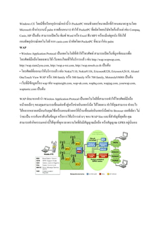 Windows CE โดยมีชื่อเรียกอุปกรณ์เหล่านี้ว่า PocketPC คอมพิวเตอร์ขนาดเล็กที่กาหนดมาตรฐานโดย
Microsoft เจ้าเก่า(งานนี้ palm อาจต้องหนาว) ทาให้ PocketPC ที่ผลิดโดยบริษัทใดก็แล้วแต่ เช่น Compaq,
Casio, HP เป็นต้น สามารถเปิดเว็บ พิมพ์ Word หรือ Excel ฟัง MP3 หรือแม้แต่ดูหนัง ก็ยังได้
กองทัพอุปกรณ์เทคโนโลยี จาก casio.com นาทัพโดย PocketPC ที่จะมาโค่น palm
WAP
• Wireless Application Protocal เป็นเทคโนโลยีที่ทาให้โทรศัพท์ สามารถเปิดเว็บที่ถูกเขียนมาเพื่อ
โทรศัพท์มือถือโดยเฉพาะได้ เว็บของไทยที่ให้บริการแล้ว เช่น http://wap.wopwap.com,
http://wap.siam2you.com, http://wap.a-roi.com, http://wap.mweb.co.th เป็นต้น
• โทรศัพท์ที่ออกมาให้บริการแล้ว เช่น Nokia7110, Nokia9110i, EricssonR320, EricssonA2618, Alcatel
OneTouch View WAP หรือ 300 family หรือ 500 family หรือ 700 family, MotorolaV8088 เป็นต้น
• เว็บที่มีข้อมูลเรื่อง wap เช่น wapinsight.com, wap-uk.com, waphq.com, wapjag.com, yourwap.com,
waptastic.com เป็นต้น
WAP ย่อมาจากคาว่า Wireless Application Protocal เป็นเทคโนโลยีที่สามารถทาให้โทรศัพท์มือถือ
หน้าจอเล็กๆ ของคุณสามารถเชื่อมต่อเข้าสู่เครือข่ายอินเทอร์เน็ต ได้โดยตรง ทาให้คุณสามารถ ทาอะไร
ได้หลากหลายเสมือนกับคุณใช้เครื่องคอมพิวเตอร์ที่บ้านเชื่อมต่ออินเทอร์เน็ตผ่าน Browser เลยทีเดียว ไม่
ว่าจะเป็น การค้นหาสืบค้นข้อมูล หรือการใช้บริการต่างๆ ของ WAP Site และที่สาคัญที่สุดคือ คุณ
สามารถทากิจกรรมเหล่านี้ได้ทุกที่ทุกเวลาตราบใดที่ยังมีสัญญาณมือถือ หรือสัญญาณ GPRS อยู่นั่นเอง

 