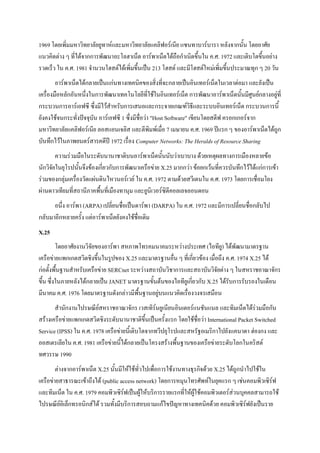 1969 โดยเพิ่มมหาวิทยาลัยยูทาห์และมหาวิทยาลัยแคลิฟอร์เนีย แซนทาบาร์บารา หลังจากนั้น โดยอาศัย
แนวคิดต่าง ๆ ที่ได้จากการพัฒนาอะโลฮาเน็ต อาร์พาเน็ตได้ถือกาเนิดขึ้นใน ค.ศ. 1972 และเติบโตขึ้นอย่าง
รวดเร็ว ใน ค.ศ. 1981 จานวนโฮสต์ได้เพิ่มขึ้นเป็น 213 โฮสต์ และมีโฮสต์ใหม่เพิ่มขึ้นประมาณทุก ๆ 20 วัน
อาร์พาเน็ตได้กลายเป็นแก่นทางเทคนิคของสิ่งที่จะกลายเป็นอินเทอร์เน็ตในเวลาต่อมา และยังเป็น
เครื่องมือหลักอันหนึ่งในการพัฒนาเทคโนโลยีที่ใช้ในอินเทอร์เน็ต การพัฒนาอาร์พาเน็ตนั้นมีศูนย์กลางอยู่ที่
กระบวนการอาร์เอฟซี ซึ่งมีไว้สาหรับการเสนอและกระจายเกณฑ์วิธีและระบบอินเทอร์เน็ต กระบวนการนี้
ยังคงใช้จนกระทั่งปัจจุบัน อาร์เอฟซี 1 ซึ่งมีชื่อว่า "Host Software" เขียนโดยสตีฟ ครอกเกอร์จาก
มหาวิทยาลัยแคลิฟอร์เนีย ลอสแอนเจลิส และตีพิมพ์เมื่อ 7 เมษายน ค.ศ. 1969 ปีแรก ๆ ของอาร์พาเน็ตได้ถูก
บันทึกไว้ในภาพยนตร์สารคดีปี 1972 เรื่อง Computer Networks: The Heralds of Resource Sharing
ความร่วมมือในระดับนานาชาติบนอาร์พาเน็ตนั้นนับว่าเบาบาง ด้วยเหตุผลทางการเมืองหลายข้อ
นักวิจัยในยุโรปนั้นจึงข้องเกี่ยวกับการพัฒนาเครือข่าย X.25 มากกว่า ข้อยกเว้นที่ควรบันทึกไว้ได้แก่การเข้า
ร่วมของกลุ่มเครื่องวัดแผ่นดินไหวนอร์เวย์ ใน ค.ศ. 1972 ตามด้วยสวีเดนใน ค.ศ. 1973 โดยการเชื่อมโยง
ผ่านดาวเทียมที่สถานีภาคพื้นที่เมืองทานุม และยูนิเวอร์ซิตีคอลเลจลอนดอน
อนึ่ง อาร์พา (ARPA) เปลี่ยนชื่อเป็นดาร์พา (DARPA) ใน ค.ศ. 1972 และมีการเปลี่ยนชื่อกลับไป
กลับมาอีกหลายครั้ง แต่อาร์พาเน็ตยังคงใช้ชื่อเดิม
X.25
โดยอาศัยงานวิจัยของอาร์พา สหภาพโทรคมนาคมระหว่างประเทศ (ไอทียู) ได้พัฒนามาตรฐาน
เครือข่ายแพกเกตสวิตชิงขึ้นในรูปของ X.25 และมาตรฐานอื่น ๆ ที่เกี่ยวข้อง เมื่อถึง ค.ศ. 1974 X.25 ได้
ก่อตั้งพื้นฐานสาหรับเครือข่าย SERCnet ระหว่างสถาบันวิชาการและสถาบันวิจัยต่าง ๆ ในสหราชอาณาจักร
ขึ้น ซึ่งในภายหลังได้กลายเป็น JANET มาตรฐานขั้นต้นของไอทียูเกี่ยวกับ X.25 ได้รับการรับรองในเดือน
มีนาคม ค.ศ. 1976 โดยมาตรฐานดังกล่าวมีพื้นฐานอยู่บนแนวคิดเรื่องวงจรเสมือน
สานักงานไปรษณีย์สหราชอาณาจักร เวสเทิร์นยูเนียนอินเตอร์แนชันแนล และทิมเน็ตได้ร่วมมือกัน
สร้างเครือข่ายแพกเกตสวิตชิงระดับนานาชาติขึ้นเป็นครั้งแรก โดยใช้ชื่อว่า International Packet Switched
Service (IPSS) ใน ค.ศ. 1978 เครือข่ายนี้เติบโตจากทวีปยุโรปและสหรัฐอเมริกาไปยังแคนาดา ฮ่องกง และ
ออสเตรเลียใน ค.ศ. 1981 เครือข่ายนี้ได้กลายเป็นโครงสร้างพื้นฐานของเครือข่ายระดับโลกในคริสต์
ทศวรรษ 1990
ต่างจากอาร์พาเน็ต X.25 นั้นมีให้ใช้ทั่วไปเพื่อการใช้งานทางธุรกิจด้วย X.25 ได้ถูกนาไปใช้ใน
เครือข่ายสาธารณะเข้าถึงได้ (public access network) โดยการหมุนโทรศัพท์ในยุคแรก ๆ เช่นคอมพิวเซิร์ฟ
และทิมเน็ต ใน ค.ศ. 1979 คอมพิวเซิร์ฟเป็นผู้ให้บริการรายแรกที่ให้ผู้ใช้คอมพิวเตอร์ส่วนบุคคลสามารถใช้
ไปรษณีย์อิเล็กทรอนิกส์ได้ รวมทั้งมีบริการสอบถามแก้ไขปัญหาทางเทคนิคด้วย คอมพิวเซิร์ฟยังเป็นราย

 