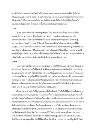 แรกที่ให้บริการสนทนาแบบเรียลไทม์ด้วยโปรแกรม CB Simulator นอกจากคอมพิวเซิร์ฟ ผู้ให้บริการ
เครือข่ายแบบหมุนโทรศัพท์รายอื่นมีอาทิ อเมริกาออนไลน์ และโพรดิจี นอกจากนี้ยังมีเครือข่ายกระดานข่าว
อิเล็กทรอนิกส์ (บีบีเอส) อีกหลายเครือข่าย เช่น ไฟโดเน็ต สาหรับไฟโดเน็ตนั้นเป็นที่นิยมในหมู่ผู้ใช้
คอมพิวเตอร์เป็นงานอดิเรก ซึ่งหลายคนในนั้นเป็นแฮกเกอร์และนักวิทยุสมัครเล่น
UUCP
ใน ค.ศ. 1979 นักศึกษามหาวิทยาลัยดุกสองคน ได้แก่ ทอม ทรัสคอตต์ และ จิม เอลลิส ได้เกิด
ความคิดที่จะใช้ภาษาเชลล์สคริปต์บอร์นอย่างง่าย ๆ เพื่อส่งข่าวและข้อความผ่านสายอนุกรมกับ
มหาวิทยาลัยนอร์ทแคโรไลนา ณ แชเพิลฮิลล์ ที่อยู่ใกล้กัน หลังจากซอฟต์แวร์ดังกล่าวได้เผยแพร่สู่
สาธารณะ ข่ายของโฮสต์ที่ใช้ UUCP ก็ได้ขยายตัวขึ้นอย่างรวดเร็ว เครือข่ายดังกล่าว ที่ต่อมาจะใช้ชื่อ
UUCPnet ยังได้สร้างเกตเวย์และการเชื่อมโยงระหว่างไฟโดเน็ตและโฮสต์บีบีเอสแบบหมุนโทรศัพท์หลาย
ๆ แห่งขึ้นด้วย เครือข่าย UUCP ได้แพร่หลายอย่างรวดเร็วเนื่องจากมีค่าใช้จ่ายที่ต่ากว่า และยังสามารถใช้
สายเช่าที่มีอยู่เดิม ลิงก์ของ X.25 หรือการเชื่อมต่อของอาร์พาเน็ตได้ด้วย ใน ค.ศ. 1983 จานวนโฮสต์ UUCP
ได้เพิ่มขึ้นเป็น 550 โฮสต์ และเพิ่มเป็น 940 โฮสต์หรือเกือบสองเท่าใน ค.ศ. 1984
TCP/IP
ได้มีความพยายามที่จะรวมวิธีติดต่อของเครือข่ายต่าง ๆ ดังที่ได้กล่าวมาแล้วเข้าด้วยกัน โดยรอเบิร์ต
อี. คาห์นจากดาร์พาและอาร์พาเน็ตได้ขอตัววินต์ เซิร์ฟจากมหาวิทยาลัยสแตนฟอร์ดเพื่อทางานร่วมกับเขา
เพื่อแก้ปัญหานี้ ใน ค.ศ. 1973 ทั้งสองได้พัฒนาแนวทางแก้ไขขั้นมูลฐานขึ้น โดยในแนวทางนี้ ความแตกต่าง
ระหว่างเกณฑ์วิธีต่าง ๆ จะถูกซ่อนไว้โดยใช้เกณฑ์วิธีระหว่างเครือข่ายแบบใดแบบหนึ่งร่วมกัน และแทนที่
ตัวเครือข่ายจะรับผิดชอบเรื่องความเชื่อถือได้ของข้อมูลอย่างในอาร์พาเน็ต โฮสต์จะเป็นผู้รับผิดชอบแทน
เซิร์ฟยกความดีความชอบเกี่ยวกับงานสาคัญ ๆ ในการออกแบบเกณฑ์วิธีนี้ให้แก่ ฮิวเบิร์ต ซิมเมอร์แมน
, เชราร์ เลอลาน และลุย ปูแซง (ผู้ออกแบบเครือข่าย CYCLADES) [7]
เมื่อบทบาทของตัวเครือข่ายได้ถูกลดลงจนเหลือน้อยที่สุดแล้ว จึงเป็นไปได้ที่จะเชื่อมเครือข่ายใด ๆ
แทบทุกแบบเข้าด้วยกัน ไม่ว่าคุณลักษณะของเครือข่ายนั้น ๆ จะเป็นเช่นไร อันเป็นการแก้ปัญหาขั้นต้นที่
คาห์นตั้งไว้ ดาร์พาได้เห็นชอบที่จะให้เงินทุนในการพัฒนาซอฟต์แวร์ต้นแบบ และหลังจากการลงแรงเป็น
เวลาหลายปี จึงได้มีการสาธิตเกตเวย์อย่างหยาบ ๆ เป็นครั้งแรกระหว่างเครือข่ายแพกเกตเรดิโอในซานฟราน
ซิสโกเบย์แอเรียกับอาร์พาเน็ต ต่อมาในเดือนพฤศจิกายน ค.ศ. 1977 ได้มีการสาธิตการเชื่อมต่อระหว่าง
เครือข่ายสามแห่ง ซึ่งได้แก่ อาร์พาเน็ต, เครือข่ายแพกเกตเรดิโอ และเครือข่ายแอตแลนติกแพกเกตแซเทล
ไลต์ ซึ่งทั้งหมดอุปถัมภ์โดยดาร์พา ในส่วนของเกณฑ์วิธี เริ่มต้นจากข้อกาหนดคุณลักษณะรุ่นแรกของ TCP
ใน ค.ศ. 1974เกณฑ์วิธี TCP/IP ได้ก่อตัวเป็นรูปร่างซึ่งใกล้เคียงกับรูปแบบสุดท้ายในประมาณกลางปีถึง
ปลายปี ค.ศ. 1978 มาตรฐานที่เกี่ยวข้องได้ตีพิมพ์เป็นอาร์เอฟซี 791, 792 และ 793 และได้ถูกนาไปใช้ ดาร์

 