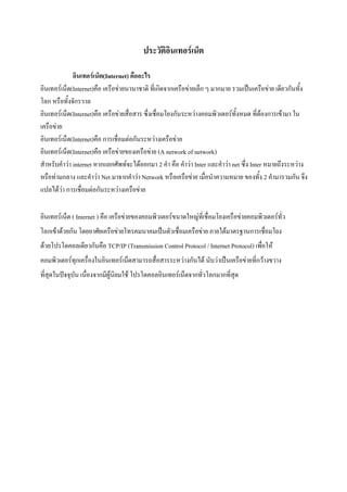 ประวัติอินเทอร์เน็ต
อินเทอร์เน็ต(Internet) คืออะไร
อินเทอร์เน็ต(Internet)คือ เครือข่ายนานาชาติ ที่เกิดจากเครือข่ายเล็ก ๆ มากมาย รวมเป็นเครือข่าย เดียวกันทั้ง
โลก หรือทั้งจักรวาล
อินเทอร์เน็ต(Internet)คือ เครือข่ายสื่อสาร ซึ่งเชื่อมโยงกันระหว่างคอมพิวเตอร์ทั้งหมด ที่ต้องการเข้ามา ใน
เครือข่าย
อินเทอร์เน็ต(Internet)คือ การเชื่อมต่อกันระหว่างเครือข่าย
อินเทอร์เน็ต(Internet)คือ เครือข่ายของเครือข่าย (A network of network)
สาหรับคาว่า internet หากแยกศัพท์จะได้ออกมา 2 คา คือ คาว่า Inter และคาว่า net ซึ่ง Inter หมายถึงระหว่าง
หรือท่ามกลาง และคาว่า Net มาจากคาว่า Network หรือเครือข่าย เมื่อนาความหมาย ของทั้ง 2 คามารวมกัน จึง
แปลได้ว่า การเชื่อมต่อกันระหว่างเครือข่าย
อินเทอร์เน็ต ( Internet ) คือ เครือข่ายของคอมพิวเตอร์ขนาดใหญ่ที่เชื่อมโยงเครือข่ายคอมพิวเตอร์ทั่ว
โลกเข้าด้วยกัน โดยอาศัยเครือข่ายโทรคมนาคมเป็นตัวเชื่อมเครือข่าย ภายใต้มาตรฐานการเชื่อมโยง
ด้วยโปรโตคอลเดียวกันคือ TCP/IP (Transmission Control Protocol / Internet Protocol) เพื่อให้
คอมพิวเตอร์ทุกเครื่องในอินเทอร์เน็ตสามารถสื่อสารระหว่างกันได้ นับว่าเป็นเครือข่ายที่กว้างขวาง
ที่สุดในปัจจุบัน เนื่องจากมีผู้นิยมใช้ โปรโตคอลอินเทอร์เน็ตจากทั่วโลกมากที่สุด

 