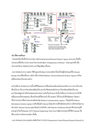 ประวัติความเป็นมา
- อินเทอร์เน็ต ซึ่งเป็นโครงการของ ARPAnet(Advanced Research Projects Agency Network) ซึ่งเป็น
หน่วยงานที่สังกัด กระทรวงกลาโหม ของสหรัฐ (U.S.Department of Defense - DoD) ถูกก่อตั้ง เมื่อ
ประมาณ ปีค.ศ.1960(พ.ศ.2503) และได้ถูกพัฒนาเรื่อยมา
- ค.ศ.1969(พ.ศ.2512) ARPA ได้รับทุนสนันสนุน จากหลายฝ่าย ซึ่งหนึ่งในผู้สนับสนุนก็คือ Edward
Kenedy และเปลี่ยนชื่อจาก ARPA เป็น DARPA(Defense Advanced Research Projects Agency) พร้อม
เปลี่ยนแปลงนโยบายบางอย่าง
และในปีค.ศ.1969(พ.ศ.2512)นี้เองที่ได้ทดลองการเชื่อมต่อคอมพิวเตอร์คนละชนิด จาก 4 แห่ง เข้าหากัน
เป็นครั้งแรก คือ มหาวิทยาลัยแคลิฟอร์เนีย สถาบันวิจัยสแตนฟอร์ด มหาวิทยาลัยแคลิฟอร์เนีย และ
มหาวิทยาลัยยูทาห์ เครือข่ายทดลองประสบความสาเร็จอย่างมาก ดังนั้นในปีค.ศ.1975(พ.ศ.2518) จึงได้
เปลี่ยนจากเครือข่ายทดลอง เป็นเครือข่ายที่ใช้งานจริง ซึ่ง DARPA ได้โอนหน้าที่รับผิดชอบ โดยตรง
ให้แก่ หน่วยการสื่อสารของกองทัพสหรัฐ (Defense Communications Agency - ปัจจุบันคือ Defense
Informations Systems Agency) แต่ในปัจจุบัน Internet มีคณะทางานที่รับผิดชอบบริหาร เครือข่ายโดยรวม
เช่น ISOC (Internet Society) ดูแลวัตถุประสงค์หลัก, IAB (Internet Architecture Board) พิจารณาอนุมัติ
มาตรฐานใหม่ในInternet, IETF (Internet Engineering Task Force) พัฒนามาตรฐานที่ใช้กับ Internet ซึ่ง
เป็นการทางานโดยอาสาสมัคร ทั้งสิ้น
- ค.ศ.1983(พ.ศ.2526) DARPA ตัดสินใจนา TCP/IP (Transmission Control Protocal/Internet Protocal) มา

 