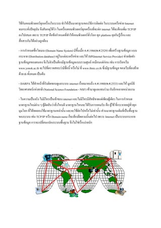 ใช้กับคอมพิวเตอร์ทุกเครื่องในระบบ ทาให้เป็นมาตรฐานของวิธีการติดต่อ ในระบบเครือข่าย Internet
จนกระทั่งปัจจุบัน จึงสังเกตุได้ว่า ในเครื่องคอมพิวเตอร์ทุกเครื่องที่จะต่อ internet ได้จะต้องเพิ่ม TCP/IP
ลงไปเสมอ เพราะ TCP/IP คือข้อกาหนดที่ทาให้คอมพิวเตอร์ทั่วโลก ทุก platform คุยกันรู้เรื่อง และ
สื่อสารกันได้อย่างถูกต้อง
- การกาหนดชื่อโดเมน (Domain Name System) มีขึ้นเมื่อ ค.ศ.1986(พ.ศ.2529) เพื่อสร้างฐานข้อมูล แบบ
กระจาย (Distribution database) อยู่ในแต่ละเครือข่าย และให้ ISP(Internet Service Provider) ช่วยจัดทา
ฐานข้อมูลของตนเอง จึงไม่จาเป็นต้องมีฐานข้อมูลแบบรวมศูนย์ เหมือนแต่ก่อน เช่น การเรียกเว็บ
www.yonok.ac.th จะไปที่ตรวจสอบว่ามีชื่อนี้ หรือไม่ ที่ www.thnic.co.th ซึ่งมีฐานข้อมูล ของเว็บที่ลงท้าย
ด้วย th ทั้งหมด เป็นต้น
- DARPA ได้ทาหน้าที่รับผิดชอบดูแลระบบ internet เรื่อยมาจนถึง ค.ศ.1980(พ.ศ.2533) และให้ มูลนิธิ
วิทยาศาสตร์แห่งชาติ (National Science Foundation - NSF) เข้ามาดูแลแทนร่วม กับอีกหลายหน่วยงาน
- ในความเป็นจริง ไม่มีใครเป็นเจ้าของ internet และไม่มีใครมีสิทธิขาดแต่เพียงผู้เดียว ในการกาหนด
มาตรฐานใหม่ต่าง ๆ ผู้ติดสินว่าสิ่งไหนดี มาตรฐานไหนจะได้รับการยอมรับ คือ ผู้ใช้ ที่กระจายอยู่ทั่วทุก
มุมโลก ที่ได้ทดลองใช้มาตรฐานเหล่านั้น และจะใช้ต่อไปหรือไม่เท่านั้น ส่วนมาตรฐานเดิมที่เป็นพื้นฐาน
ของระบบ เช่น TCP/IP หรือ Domain name ก็จะต้องยึดตามนั้นต่อไป เพราะ Internet เป็นระบบกระจาย
ฐานข้อมูล การจะเปลี่ยนแปลงระบบพื้นฐาน จึงไม่ใช่เรื่องง่ายนัก

 