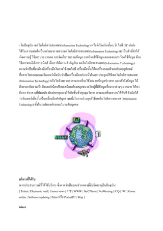 - ในปัจจุบัน เทคโนโลยีสารสนเทศ (Information Technology) หรือที่เรียกกันสั้นๆ ว่า ไอที (IT) กาลัง
ได้รับ ความสนใจเป็นอย่างมาก เพราะเทคโนโลยีสารสนเทศ (Information Technology)จะเป็นตัวที่ทาให้
เกิดความรู้ วิธีการประมวลผล การจัดเก็บรวบรวมข้อมูล การเรียกใช้ข้อมูล ตลอดจนการเรียกใช้ข้อมูล ด้วย
วิธีการทางอิเล็คทรอนิคส์ เมื่อเราให้ความสาคัญกับเ ทคโนโลยีสารสนเทศ (Information Technology)
ความจาเป็นที่จะต้องมีเครื่องมือในการใช้งานไอที เครื่องมือนั้นก็คือเครื่องคอมพิวเตอร์และอุปกรณ์
สื่อสารโทรคมนาคม อินเตอร์เน็ตนับว่าเป็นเครื่องมืออย่างหนึ่งในการประยุกต์ใช้เทคโนโลยีสารสนเทศ
(Information Technology) หรือไอที เพราะเราสามารถที่จะใช้งาน หาข้อมูลข่าวสาร และเข้าถึงข้อมูล ได้
ด้วยเวลาอันรวดเร็ว อินเตอร์เน็ตเปรียบเสมือนห้องสมุดขนาดใหญ่ที่มีข้อมูลเรื่องราวต่างๆ มากมาย ให้เรา
ค้นหา ข่าวสารที่ทันสมัย ทันต่อเหตุการณ์ ที่เกิดขึ้นทั่วทุกมุมโลกเราสามารถที่จะทราบได้ทันที จึงนับได้
ว่า อินเตอร์เน็ตนั้นเป็นเครื่องมือสาคัญอย่างหนึ่งในการประยุกต์ใช้เทคโนโลยีสารสนเทศ (Information
Technology) ทั้งในระดับองค์กรและในระดับบุคคล

บริการที่ได้รับ
(จากประสบการณ์ที่ได้ใช้บริการ ซึ่งคาดว่าเป็นบางส่วนของที่มีบริการอยู่ในปัจจุบัน)
[ Telnet | Electronic mail | Usenet news | FTP | WWW | Net2Phone | NetMeeting | ICQ | IRC | Game
online | Software updating | Palm หรือ PocketPC | Wap ]
telnet

 