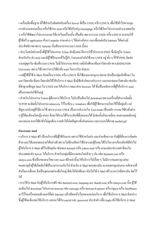 • เครื่องมือพื้นฐาน ที่ใช้สาหรับติดต่อกับเครื่อง Server ที่เป็น UNIX หรือ LINUX เพื่อใช้เข้าไปควบคุม
การทางานของเครื่อง หรือใช้อ่าน mail หรือใช้ปรับปรุง homepage หรือใช้เรียกโปรแกรมประมวลผลใด
ๆ หรือใช้พัฒนาโปรแกรมและใช้งานในเครื่องนั้น เป็นต้น เพราะระบบ UNIX หรือ LINUX จะยอมให้
ผู้ใช้สร้าง application ด้วย Compiler ภาษาต่าง ๆ ได้อย่างอิสระ และเชื่อมต่อกับ Internet ได้อย่างมี
ประสิทธิภาพ เพราะ Internet เริ่มต้นมาจากระบบ UNIX นี้เอง
• ประโยชน์อย่างหนึ่งที่ผู้ใช้โปรแกรม Telnet มักคุ้นเคย คือการใช้โปรแกรม PINE ซึ่งมีอยู่ใน Telnet
สาหรับรับ-ส่ง mail และมีผู้ใช้อีกมากที่ไม่รู้ตัว ว่าตนเองกาลังใช้งาน UNIX อยู่ ทั้ง ๆ ที่ใช้ PINE ติดต่อ
งานอยู่ทุกวัน เดิมที่ระบบ UNIX ไม่มีโปรแกรม PINE แต่มีนักศึกษาที่มหาวิทยาลัย WASHINGTON
University เพราะใช้ง่ายกว่าการใช้คาสั่ง mail ในการรับ-ส่งมาก
• แต่ผู้ใช้ที่ใช้ E-Mail กับเครื่อง UNIX หรือ LINUX ซึ่งใช้ตามมาตรฐาน IMAP มักเป็นกลุ่มนักศึกษา ใน
มหาวิทยาลัย ที่มหาวิทยาลัยได้ให้บริการ E-Mail ซึ่งมีข้อจากัดบางประการ และหลายมหาวิทยาลัย เช่นกัน
ที่ทาฐานข้อมูล Mail ใน UNIX และให้บริการ Mail ผ่าน browser ได้ ซึ่งเป็นหลักการที่ผู้ให้บริการ mail
ฟรีหลายแห่งใช้กันอยู่
• สาหรับโปรแกรม Telnet ผู้ต้องการใช้บริการ ไม่จาเป็นต้องไป download เพราะเครื่องที่ทาการติดตั้ง
TCP/IP จะติดตั้งโปรแกรม telnet.exe ไว้ในห้อง c:windows เพื่อให้ผู้ใช้สามารถเรียกใช้ได้อยู่แล้ว แต่
ปัญหาหนักอยู่ที่วิธีการใช้ เพราะระบบ UNIX เป็นการทางานใน Text mode เป็นหลัก การจะใช้คาสั่งต่าง
ๆ ผู้ใช้จะต้องเรียนรู้มาก่อน จึงจะใช้งานได้ในระดับที่พึ่งตนเองได้ มิเช่นนั้นก็จะเหมือน คนตาบอดเดินอยู่
กลางถนน หากใช้คาสั่งไม่ถกต้อง อาจทาให้เกิดปัญหาทั้งกับตนเอง และระบบได้ภาพ mailtel.gif
ู
Electronic mail
• บริการ E-Mail ฟรี เป็นบริการที่มีผู้ใช้กันมาก เพราะใช้สาหรับส่ง และอ่านข้อความ กับผู้ที่ต้องการติดต่อ
ด้วย และใช้แทนจดหมายได้อย่างดี เพราะไม่ต้องเสียค่าใช้จ่าย และผู้รับจะได้รับในเวลาเกือบทันทีที่ส่งไป
ผู้ใหับริการ E-Mail ฟรีในปัจจุบัน เช่นของ hotmail หรือ yahoo mail หรือ ตามแต่ละประเทศ ที่คนใน
ประเทศจะทา Server ให้บริการ สาหรับกลุ่มที่มีความสนใจคล้าย ๆ กัน เช่น thaimail.com หรือ
chaiyo.com ซึ่งเป็นของคนไทย และ mail ฟรีเหล่านี้จะให้บริการไปเรื่อย ๆ ไม่มีการหมดอายุ แต่จะ
หมดอายุถ้าผู้ใช้เกิดเลิกใช้เป็นเวลานานเกินไป สาหรับ E-Mail ของสถาบัน จะหมดอายุแน่นอน หลักจากที่
สาเร็จการศึกษา จึงเป็นจุดบกพร่องข้อใหญ่ ที่ทาให้นักศึกษา หันไปใช้ E-Mail ฟรี มากกว่าที่สถาบัน จัดไว้
ให้
• การใช้ E-Mail กับผู้ให้บริการฟรี เช่น thaimail.com, lampang.net, thaiall.com หรือ chaiyo.com นั้น ผู้ใช้
จะต้องไป download โปรแกรม browser เช่น netscape หรือ Internet Explorer หรือ Opera หรือ NeoPlanet
มาไว้ในเครื่องคอมพิวเตอร์ที่ต่อ Internet แล้วเปิดหน้าเว็บของแหล่งบริการ เพื่อใช้บริการ E-Mail ดังกล่าว
ซึ่งผู้ใช้จะต้องขอใช้บริการ และจะได้รับ userid และ password ประจาตัว เพื่อ login เข้าใช้บริการ E-Mail

 