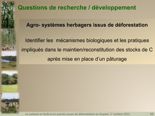 Questions de recherche / développement
Agro- systèmes herbagers issus de déforestation
Identifier les mécanismes biologiques et les pratiques
impliqués dans le maintien/reconstitution des stocks de C
après mise en place d’un pâturage

Le carbone en forêt et en prairies issues de déforestation en Guyane, 1° octobre 2013

10

 