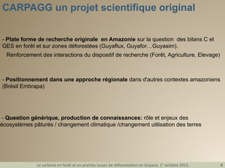CARPAGG un projet scientifique original
- Plate forme de recherche originale en Amazonie sur la question des bilans C et
GES en forêt et sur zones déforestées (Guyaflux, Guyafor…Guyasim).
Renforcement des interactions du dispositif de recherche (Forêt, Agriculture, Elevage)

- Positionnement dans une approche régionale dans d'autres contextes amazoniens
(Brésil Embrapa)

- Question générique, production de connaissances: rôle et enjeux des
écosystèmes pâturés / changement climatique /changement utilisation des terres

Le carbone en forêt et en prairies issues de déforestation en Guyane, 1° octobre 2013

4

 