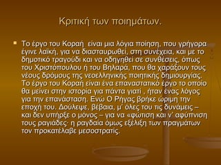 Κριτική των ποιημάτων.


Το έργο του Κοραή είναι μια λόγια ποίηση, που γρήγορα
έγινε λαϊκή, για να διασταυρωθεί, στη συνέχεια, και με το
δημοτικό τραγούδι και να οδηγηθεί σε συνθέσεις, όπως
του Χριστόπουλου ή του Βηλαρά, που θα χαράξουν τους
νέους δρόμους της νεοελληνικής ποιητικής δημιουργίας.
Το έργο του Κοραή είναι ένα επαναστατικό έργο το οποίο
θα μείνει στην ιστορία για πάντα γιατί , ήταν ένας λόγος
για την επανάσταση. Ενώ Ο Ρήγας βρήκε ώριμη την
εποχή του. Δούλεψε, βέβαια, μ’ όλες του τις δυνάμεις –
και δεν υπήρξε ο μόνος – για να «φώτιση και ν’ αφύπνιση
τους ραγιάδες· η ραγδαία όμως εξέλιξη των πραγμάτων
τον προκατέλαβε μεσοστρατίς.

 