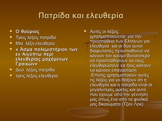 Πατρίδα και ελευθερία








Ο θούριος
Τρεις λέξεις πατρίδα
Μια λέξη ελευθερία
« Άσμα πολεμιστήρι o ν των
εν Αιγύπτω περί
ελευθερίας μαχόμενων
Γραικών»
Δυο λέξεις πατρίδα
τρεις λέξεις ελευθερία



Αυτές οι λέξεις
χρησιμοποιούνται ,για την
προσπάθεια των Ελλήνων για
ελευθερία και οι δύο αυτοί
διαφωτιστές προσπαθούνε να
κάνουν τον κόσμο δυνατότερο
να προσπαθήσουν να τους
ελευθερώσουν να τους κάνουν
να κάνουν επανάσταση
.Επίσης χρησιμοποιούν αυτές
τις λέξεις για να δείξουν ότι η
ελευθερία και η πατρίδα είναι οι
μεγαλύτερες αρετές και αυτό
που έχουμε από την γέννηση
μας όπως ένα από τα φυσικά
μας δικαιώματα (Τζον Λοκ).

 