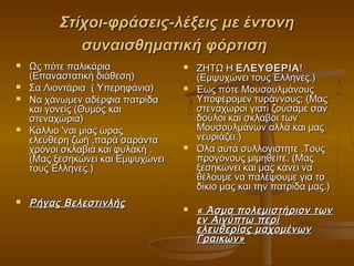 Στίχοι-φράσεις-λέξεις με έντονη
συναισθηματική φόρτιση








Ως πότε παλικάρια
(Επαναστατική διάθεση)
Σα Λιοντάρια ( Υπερηφάνια)
Να χάνωμεν αδέρφια πατρίδα
και γονείς (Θυμός και
στεναχώρια)
Κάλλιο 'ναι μίας ώρας
ελεύθερη ζωή ,παρά σαράντα
χρόνοι σκλαβιά και φυλακή .
(Μας ξεσηκώνει και Εμψυχώνει
τους Έλληνες.)

Ρήγας Βελεστινλής








ZHTΩ H ΕΛEYΘΕΡΙΑ !
(Εμψυχώνει τους Έλληνες.)
Έως πότε Μουσουλμάνους
Yποφέρομεν τυράννους; (Μας
στεναχωροί γιατί ζούσαμε σαν
δούλοι και σκλάβοι των
Μουσουλμάνων αλλά και μας
νευριάζει.)
Όλα αυτά συλλογιστητε .Τους
προγόνους μιμηθείτε. (Μας
ξεσηκώνει και μας κάνει να
θέλουμε να παλέψουμε για το
δίκιο μας και την πατρίδα μας.)

« Άσμα πολεμιστήριον των
εν Αιγύπτω περί
ελευθερίας μαχομένων
Γραικών»

 