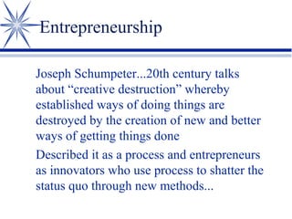 Entrepreneurship
Joseph Schumpeter...20th century talks
about “creative destruction” whereby
established ways of doing things are
destroyed by the creation of new and better
ways of getting things done
Described it as a process and entrepreneurs
as innovators who use process to shatter the
status quo through new methods...

 