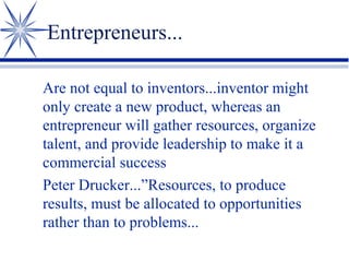 Entrepreneurs...
Are not equal to inventors...inventor might
only create a new product, whereas an
entrepreneur will gather resources, organize
talent, and provide leadership to make it a
commercial success
Peter Drucker...”Resources, to produce
results, must be allocated to opportunities
rather than to problems...

 