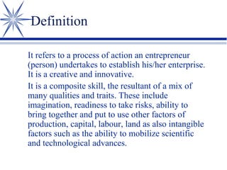 Definition
It refers to a process of action an entrepreneur
(person) undertakes to establish his/her enterprise.
It is a creative and innovative.
It is a composite skill, the resultant of a mix of
many qualities and traits. These include
imagination, readiness to take risks, ability to
bring together and put to use other factors of
production, capital, labour, land as also intangible
factors such as the ability to mobilize scientific
and technological advances.

 