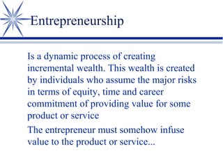 Entrepreneurship
Is a dynamic process of creating
incremental wealth. This wealth is created
by individuals who assume the major risks
in terms of equity, time and career
commitment of providing value for some
product or service
The entrepreneur must somehow infuse
value to the product or service...

 