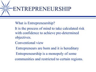 ENTREPRENEURSHIP
What is Entrepreneurship?
It is the process of mind to take calculated risk
with confidence to achieve pre-determined
objectives.
Conventional view
Entrepreneurs are born and it is hereditary
Entrepreneurship is a monopoly of some
communities and restricted to certain regions.

 