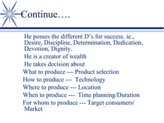 Continue….
He posses the different D’s for success. ie.,
Desire, Discipline, Determination, Dedication,
Devotion, Dignity.
He is a creator of wealth
He takes decision about
What to produce --- Product selection
How to produce --- Technology
Where to produce --- Location
When to produce --- Time planning/Duration
For whom to produce --- Target consumers/
Market

 