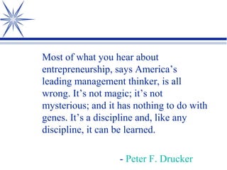 Most of what you hear about
entrepreneurship, says America’s
leading management thinker, is all
wrong. It’s not magic; it’s not
mysterious; and it has nothing to do with
genes. It’s a discipline and, like any
discipline, it can be learned.
- Peter F. Drucker

 