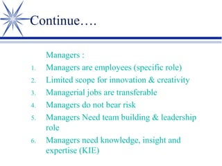 Continue….

1.
2.
3.
4.
5.
6.

Managers :
Managers are employees (specific role)
Limited scope for innovation & creativity
Managerial jobs are transferable
Managers do not bear risk
Managers Need team building & leadership
role
Managers need knowledge, insight and
expertise (KIE)

 