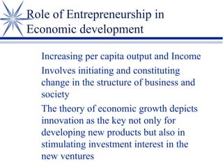 Role of Entrepreneurship in
Economic development
Increasing per capita output and Income
Involves initiating and constituting
change in the structure of business and
society
The theory of economic growth depicts
innovation as the key not only for
developing new products but also in
stimulating investment interest in the
new ventures

 