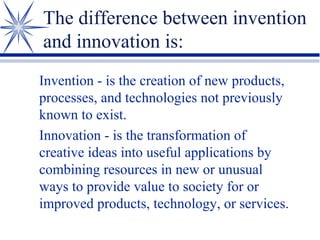 The difference between invention
and innovation is:
Invention - is the creation of new products,
processes, and technologies not previously
known to exist.
Innovation - is the transformation of
creative ideas into useful applications by
combining resources in new or unusual
ways to provide value to society for or
improved products, technology, or services.

 