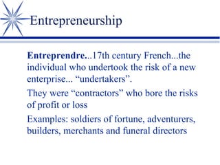 Entrepreneurship
Entreprendre...17th century French...the
individual who undertook the risk of a new
enterprise... “undertakers”.
They were “contractors” who bore the risks
of profit or loss
Examples: soldiers of fortune, adventurers,
builders, merchants and funeral directors

 