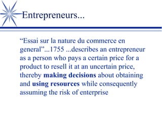 Entrepreneurs...
“Essai sur la nature du commerce en
general”...1755 ...describes an entrepreneur
as a person who pays a certain price for a
product to resell it at an uncertain price,
thereby making decisions about obtaining
and using resources while consequently
assuming the risk of enterprise

 
