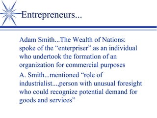 Entrepreneurs...
Adam Smith...The Wealth of Nations:
spoke of the “enterpriser” as an individual
who undertook the formation of an
organization for commercial purposes
A. Smith...mentioned “role of
industrialist...,person with unusual foresight
who could recognize potential demand for
goods and services”

 