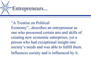 Entrepreneurs...
“A Treatise on Political
Economy”...describes an entrepreneur as
one who possessed certain arts and skills of
creating new economic enterprises, yet a
person who had exceptional insight into
society’s needs and was able to fulfill them.
Influences society and is influenced by it.

 