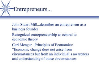 Entrepreneurs...
John Stuart Mill...describes an entrepreneur as a
business founder
Recognized entrepreneurship as central to
economic theory
Carl Menger...Principles of Economics:
“Economic change does not arise from
circumstances but from an individual’s awareness
and understanding of those circumstances

 