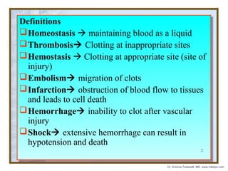 Definitions
Definitions
 Homeostasis  maintaining blood as a liquid
 Homeostasis  maintaining blood as a liquid
 Thrombosis Clotting at inappropriate sites
 Thrombosis Clotting at inappropriate sites
 Hemostasis  Clotting at appropriate site (site of
 Hemostasis  Clotting at appropriate site (site of
injury)
injury)
 Embolism migration of clots
 Embolism migration of clots
 Infarction obstruction of blood flow to tissues
 Infarction obstruction of blood flow to tissues
and leads to cell death
and leads to cell death
 Hemorrhage inability to clot after vascular
 Hemorrhage inability to clot after vascular
injury
injury
 Shock extensive hemorrhage can result in
 Shock extensive hemorrhage can result in
hypotension and death
hypotension and death
2

Dr. Krishna Tadepalli, MD, www.mletips.com

 