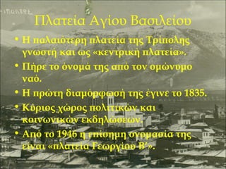 Πλατεία Αγίου Βασιλείου
• Η παλαιότερη πλατεία της Τρίπολης
γνωστή και ως «κεντρική πλατεία».
• Πήρε το όνομά της από τον ομώνυμο
ναό.
• Η πρώτη διαμόρφωσή της έγινε το 1835.
• Κύριος χώρος πολιτικών και
κοινωνικών εκδηλώσεων.
• Από το 1946 η επίσημη ονομασία της
είναι «πλατεία Γεωργίου Β’».

 