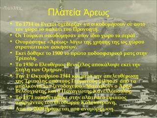 Πλατεία Άρεως
• Το 1714 οι Ενετοί σχεδίαζαν να οικοδομήσουν σε αυτό
τον χώρο το παλάτι του Προνοητή.
• Οι Τούρκοι οικοδόμησαν στον ίδιο χώρο το σεράϊ .
• Ονομάστηκε «Άρεως» λόγω της χρήσης της ως χώρου
στρατιωτικών ασκήσεων.
• Εκεί δόθηκε το 1900 το πρώτο ποδοσφαιρικό ματς στην
Τρίπολη.
• Το 1930 ο Ελευθέριος Βενιζέλος αποκάλυψε εκεί την
Στήλη των Ομήρων.
• Την 1η Οκτωβρίου 1944 και μετά την απελευθέρωση
της Τρίπολης από τους Γερμανούς μίλησαν από τα
μπαλκόνια του ξενοδοχείου «Μαίναλον» ο Άρης
Βελουχιώτης και ο Παναγιώτης Κανελλόπουλος.
• Το 1971 τοποθετήθηκε στην πλατεία ο έφιππος
ανδριάντας του Θεόδωρου Κολοκοτρώνη.
• Από το 2009 βρίσκεται υπό αναμόρφωση.

 