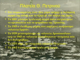 Πλατεία Θ. Πετρινού
• Επί τουρκοκρατίας στον ίδιο χώρο υπήρχε η σκεπαστή
αγορά της πόλης και το τζαμί με τον πύργο της ώρας.
• Το 1881 χτίστηκε η κλειστή αγορά όπου στεγάστηκαν
τα κρεοπωλεία και τα ψαράδικα της Τρίπολης.
• Το 1909 ο ελεύθερος χώρος που παρέμενε ονομάστηκε
«πλατεία Ερμού».
• Το 1939 μετονομάστηκε σε «πλατεία Δροσοπούλου»
ενώ το 1945 σε «πλατεία Παπαδόγκονα» ονομασία που
δεν διατηρήθηκε.
• Το 1955 πήρε την ονομασία «πλατεία Πετρινού».
• Το 1962 κατεδαφίστηκε η κλειστή αγορά.

 