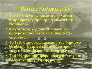 Πλατεία Κολοκοτρώνη
• Τον 19ο αιώνα ονομαζόταν «πλατεία
Μαρμαρένιας Βρύσης» ή «πλατεία του
Ναυπλίου»
• Μέχρι τις αρχές του 20ου αιώνα εκεί
πραγματοποιούνταν το εμπόριο των
λαχανικών
• Το 1930 διαμορφώθηκε από τον δήμαρχο
Θεόδωρο Πετρινό και ονομάστηκε
«πλατεία Θεοδώρου Κολοκοτρώνη»
• Το 1969 τροποποιήθηκε το σχέδιό της και
πήρε την σημερινή της μορφή

 