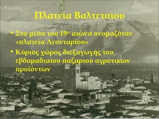 Πλατεία Βαλτετσίου
• Στα μέσα του 19ου αιώνα ονομαζόταν
«πλατεία Λεονταρίου»
• Κύριος χώρος διεξαγωγής του
εβδομαδιαίου παζαριού αγροτικών
προϊόντων

 