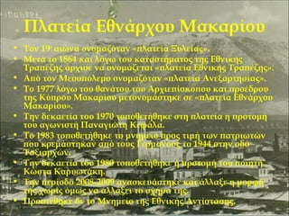 Πλατεία Εθνάρχου Μακαρίου
• Τον 19ο αιώνα ονομαζόταν «πλατεία Ξυλείας».
• Μετά το 1864 και λόγω του καταστήματος της Εθνικής
Τραπέζης άρχισε να ονομάζεται «πλατεία Εθνικής Τραπέζης».
• Από τον Μεσοπόλεμο ονομαζόταν «πλατεία Ανεξαρτησίας».
• Το 1977 λόγω του θανάτου του Αρχιεπίσκοπου και προέδρου
της Κύπρου Μακαρίου μετονομάστηκε σε «πλατεία Εθνάρχου
Μακαρίου».
• Την δεκαετία του 1970 τοποθετήθηκε στη πλατεία η προτομή
του αγωνιστή Παναγιώτη Κεφάλα.
• Το 1983 τοποθετήθηκε το μνημείο προς τιμή των πατριωτών
που κρεμάστηκαν από τους Γερμανούς το 1944 στην οδό
Ταξιαρχών.
• Την δεκαετία του 1980 τοποθετήθηκε η προτομή του ποιητή
Κώστα Καρυωτάκη.
• Την περίοδο 2008-2009 ανασκευάστηκε και άλλαξε η μορφή
της χωρίς όμως να αλλάξει το σχήμα της.
• Προστέθηκε δε το Μνημείο της Εθνικής Αντίστασης.

 