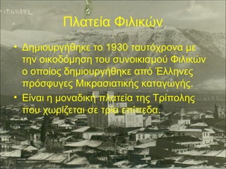 Πλατεία Φιλικών
• Δημιουργήθηκε το 1930 ταυτόχρονα με
την οικοδόμηση του συνοικισμού Φιλικών
ο οποίος δημιουργήθηκε από Έλληνες
πρόσφυγες Μικρασιατικής καταγωγής.
• Είναι η μοναδική πλατεία της Τρίπολης
που χωρίζεται σε τρία επίπεδα.

 