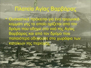 Πλατεία Αγίας Βαρβάρας
• Ουσιαστικά πρόκειται για ένα τριγωνικό
κομμάτι γης το οποίο ορίζεται από τον
δρόμο που οδηγεί στο ναό της Αγίας
Βαρβάρας και από τον δρόμο που
παλαιότερα οδηγούσε στα χωράφια των
κατοίκων της περιοχής.

 
