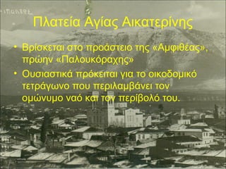 Πλατεία Αγίας Αικατερίνης
• Βρίσκεται στο προάστειο της «Αμφιθέας»,
πρώην «Παλουκόραχης»
• Ουσιαστικά πρόκειται για το οικοδομικό
τετράγωνο που περιλαμβάνει τον
ομώνυμο ναό και τον περίβολό του.

 