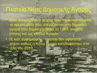 Πλατεία Νέας Δημοτικής Αγοράς
• Έτσι ονομαζόταν ο χώρος που περικλειόταν από
τα κρεοπωλεία που στεγάζονταν στη δημοτική
αγορά που δημιουργήθηκε το 1963, γνωστή
επίσης και ως «Κάτω Αγορά».
• Η, κατ’ ευφημισμόν, πλατεία δεν υφίσταται
πλέον καθώς η Κάτω Αγορά κατεδαφίστηκε στα
τέλη του 2010.

 