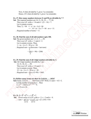 Now, 8 when divided by 5, gives 3 as remainder.
Hence, 231 when divided by 5, gives 3 as remainder.

eG
K

Ex. 27. How many numbers between 11 and 90 are divisible by 7 ?
Sol. The required numbers are 14, 21, 28, 35, .... 77, 84.
This is an A.P. with a = 14 and d = (21 - 14) = 7.
Let it contain n terms.
Then, Tn = 84 => a + (n - 1) d = 84
=> 14 + (n - 1) x 7 = 84 or n = 11.
Required number of terms = 11.

in

Ex. 28. Find the sum of all odd numbers upto 100.
Sol. The given numbers are 1, 3, 5, 7, ..., 99.
This is an A.P. with a = 1 and d = 2.
Let it contain n terms. Then,
1 + (n - 1) x 2 = 99 or n = 50.
Required sum = n (first term + last term)
2
= 50 (1 + 99) = 2500.
2

eO

nl

Ex. 29. Find the sum of all 2 digit numbers divisible by 3.
Sol. All 2 digit numbers divisible by 3 are :
12, 51, 18, 21, ..., 99.
This is an A.P. with a = 12 and d = 3.
Let it contain n terms. Then,
12 + (n - 1) x 3 = 99 or n = 30.
Required sum = 30 x (12+99) = 1665.
2

Th

Ex.30.How many terms are there in 2,4,8,16……1024?
Sol.Clearly 2,4,8,16……..1024 form a GP. With a=2 and r = 4/2 =2.
Let the number of terms be n . Then
2 x 2n-1 =1024 or 2n-1 =512 = 29.
n-1=9 or n=10.

Ex. 31. 2 + 22 + 23 + ... + 28 = ?
Sol. Given series is a G.P. with a = 2, r = 2 and n = 8.
sum = a(rn-1) = 2 x (28 –1) = (2 x 255) =510
(r-1)
(2-1)

 