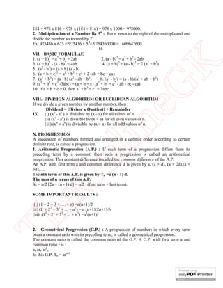 eG
K

184 + 978 x 816 = 978 x (184 + 816) = 978 x 1000 = 978000.
2. Multiplication of a Number By 5n : Put n zeros to the right of the multiplicand and
divide the number so formed by 2n
Ex. 975436 x 625 = 975436 x 54= 9754360000 = 609647600
16
VII. BASIC FORMULAE
1. (a + b)2 = a2 + b2 + 2ab
2. (a - b)2 = a2 + b2 - 2ab
2
2
3. (a + b) - (a - b) = 4ab
4. (a + b)2 + (a - b)2 = 2 (a2 + b2)
2
2
5. (a - b ) = (a + b) (a - b)
6. (a + b + c)2 = a2 + b2 + c2 + 2 (ab + bc + ca)
7. (a3 + b3) = (a +b) (a2 - ab + b2)
8. (a3 - b3) = (a - b) (a2 + ab + b2)
9. (a3 + b3 + c3 -3abc) = (a + b + c) (a2 + b2 + c2 - ab - bc - ca)
10. If a + b + c = 0, then a3 + b3 + c3 = 3abc.

in

VIII. DIVISION ALGORITHM OR EUCLIDEAN ALGORITHM
If we divide a given number by another number, then :
Dividend = (Divisor x Quotient) + Remainder
IX. {i) (xn - an ) is divisible by (x - a) for all values of n.
(ii) (xn - an) is divisible by (x + a) for all even values of n.
(iii) (xn + an) is divisible by (x + a) for all odd values of n.

eO

nl

X. PROGRESSION
A succession of numbers formed and arranged in a definite order according to certain
definite rule, is called a progression.
1. Arithmetic Progression (A.P.) : If each term of a progression differs from its
preceding term by a constant, then such a progression is called an arithmetical
progression. This constant difference is called the common difference of the A.P.
An A.P. with first term a and common difference d is given by a, (a + d), (a + 2d),(a +
3d),.....
The nth term of this A.P. is given by Tn =a (n - 1) d.
The sum of n terms of this A.P.
Sn = n/2 [2a + (n - 1) d] = n/2 (first term + last term).
SOME IMPORTANT RESULTS :

Th

(i) (1 + 2 + 3 +…. + n) =n(n+1)/2
(ii) (l2 + 22 + 32 + ... + n2) = n (n+1)(2n+1)/6
(iii) (13 + 23 + 33 + ... + n3) =n2(n+1)2
2. Geometrical Progression (G.P.) : A progression of numbers in which every term
bears a constant ratio with its preceding term, is called a geometrical progression.
The constant ratio is called the common ratio of the G.P. A G.P. with first term a and
common ratio r is :
a, ar, ar2,
In this G.P. Tn = arn-1

 