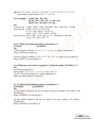 Sol. (4)11x (7)5 x (11)2 = (2 x 2)11 x (7)5 x (11)2 = 211 x 211 x75x 112 = 222 x 75 x112
Total number of prime factors = (22 + 5 + 2) = 29.
Ex.12. Simplify :

(i) 896 x 896 - 204 x 204
(ii) 387 x 387 + 114 x 114 + 2 x 387 x 114
(iii) 81 X 81 + 68 X 68-2 x 81 X 68.

eG
K

Sol.
(i) Given exp = (896)2 - (204)2 = (896 + 204) (896 - 204) = 1100 x 692 = 761200.
(ii) Given exp = (387)2+ (114)2+ (2 x 387x 114)
= a2 + b2 + 2ab, where a = 387,b=114
= (a+b)2 = (387 + 114 )2 = (501)2 = 251001.
(iii) Given exp = (81)2 + (68)2 – 2x 81 x 68 = a2 + b2 – 2ab,Where a =81,b=68
= (a-b)2 = (81 –68)2 = (13)2 = 169.

in

Ex.13. Which of the following numbers is divisible by 3 ?
(i) 541326
(ii) 5967013
Sol.
(i) Sum of digits in 541326 = (5 + 4 + 1 + 3 + 2 + 6) = 21, which is divisible by 3.
Hence, 541326 is divisible by 3.

nl

(ii) Sum of digits in 5967013 =(5+9 + 6 + 7 + 0+1 +3) = 31, which is not divisible by 3.
Hence, 5967013 is not divisible by 3.

eO

Ex.14.What least value must be assigned to * so that the number 197*5462 is r 9 ?
Sol.
Let the missing digit be x.
Sum of digits = (1 + 9 + 7 + x + 5 + 4 + 6 +»2) = (34 + x).
For (34 + x) to be divisible by 9, x must be replaced by 2 .
Hence, the digit in place of * must be 2.

Th

Ex. 15. Which of the following numbers is divisible by 4 ?
(i) 67920594
(ii) 618703572
Sol.
(i) The number formed by the last two digits in the given number is 94, which is not
divisible by 4.
Hence, 67920594 is not divisible by 4.
(ii) The number formed by the last two digits in the given number is 72, which is
divisible by 4.
Hence, 618703572 is divisible by 4.

 