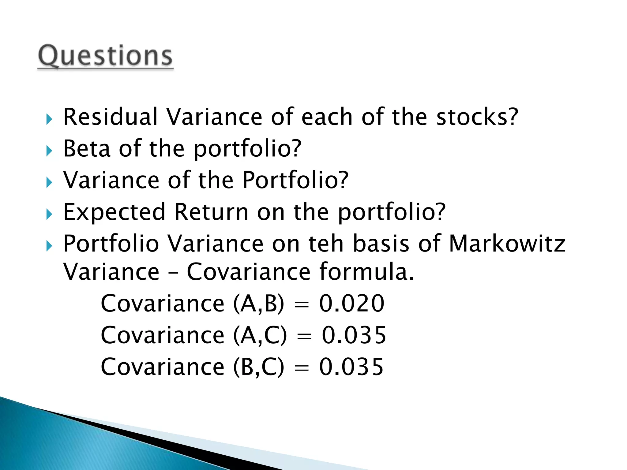 





Residual Variance of each of the stocks?
Beta of the portfolio?
Variance of the Portfolio?
Expected Return on the portfolio?
Portfolio Variance on teh basis of Markowitz
Variance – Covariance formula.
Covariance (A,B) = 0.020
Covariance (A,C) = 0.035
Covariance (B,C) = 0.035

 