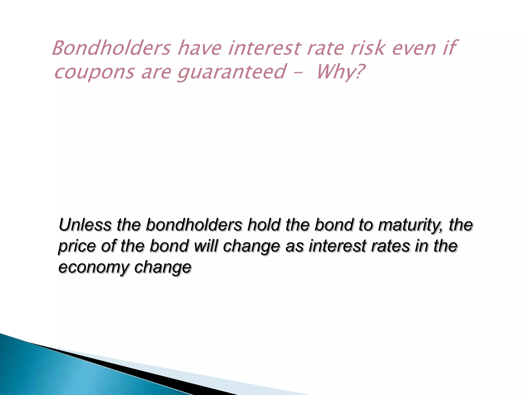 Bondholders have interest rate risk even if
coupons are guaranteed - Why?

Unless the bondholders hold the bond to maturity, the
price of the bond will change as interest rates in the
economy change

 